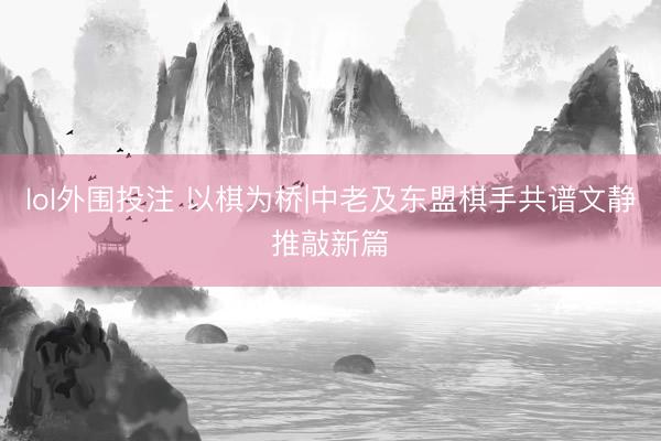 lol外围投注 以棋为桥|中老及东盟棋手共谱文静推敲新篇