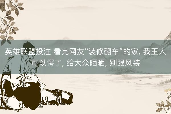 英雄联盟投注 看完网友“装修翻车”的家， 我王人可以愕了， 给大众晒晒， 别跟风装