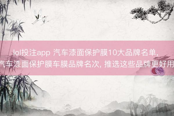 lol投注app 汽车漆面保护膜10大品牌名单， 汽车漆面保护膜车膜品牌名次， 推选这些品牌更好用!